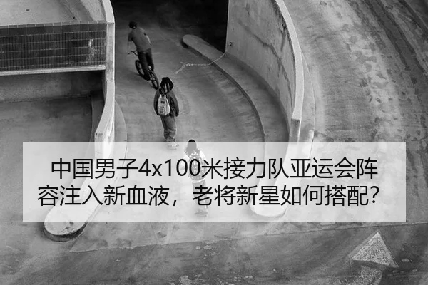 中国男子4x100米接力队亚运会阵容注入新血液，老将新星如何搭配？